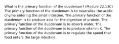 What is the primary function of the duodenum? (Module 22.13C) The primary function of the duodenum is to neutralize the acidic chyme entering the small intestine. The primary function of the duodenum is to produce acid for the digestion of protein. The primary function of the duodenum is to absorb water. The primary function of the duodenum is to produce vitamin K. The primary function of the duodenum is to regulate the speed that food enters the large intestine.