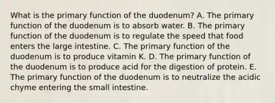 What is the primary function of the duodenum? A. The primary function of the duodenum is to absorb water. B. The primary function of the duodenum is to regulate the speed that food enters the large intestine. C. The primary function of the duodenum is to produce vitamin K. D. The primary function of the duodenum is to produce acid for the digestion of protein. E. The primary function of the duodenum is to neutralize the acidic chyme entering the small intestine.