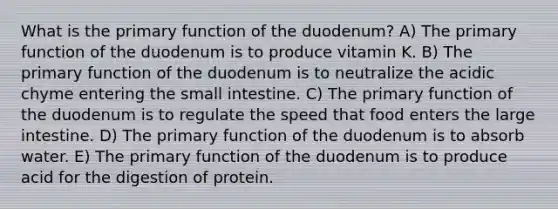 What is the primary function of the duodenum? A) The primary function of the duodenum is to produce vitamin K. B) The primary function of the duodenum is to neutralize the acidic chyme entering <a href='https://www.questionai.com/knowledge/kt623fh5xn-the-small-intestine' class='anchor-knowledge'>the small intestine</a>. C) The primary function of the duodenum is to regulate the speed that food enters the <a href='https://www.questionai.com/knowledge/kGQjby07OK-large-intestine' class='anchor-knowledge'>large intestine</a>. D) The primary function of the duodenum is to absorb water. E) The primary function of the duodenum is to produce acid for the digestion of protein.