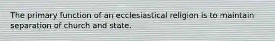 The primary function of an ecclesiastical religion is to maintain separation of church and state.