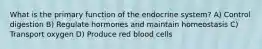 What is the primary function of the endocrine system? A) Control digestion B) Regulate hormones and maintain homeostasis C) Transport oxygen D) Produce red blood cells
