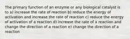 The primary function of an enzyme or any biological catalyst is to a) increase the rate of reaction b) reduce the energy of activation and increase the rate of reaction c) reduce the energy of activation of a reaction d) increase the rate of a reaction and change the direction of a reaction e) change the direction of a reaction