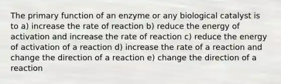 The primary function of an enzyme or any biological catalyst is to a) increase the rate of reaction b) reduce the energy of activation and increase the rate of reaction c) reduce the energy of activation of a reaction d) increase the rate of a reaction and change the direction of a reaction e) change the direction of a reaction