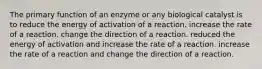 The primary function of an enzyme or any biological catalyst is to reduce the energy of activation of a reaction. increase the rate of a reaction. change the direction of a reaction. reduced the energy of activation and increase the rate of a reaction. increase the rate of a reaction and change the direction of a reaction.