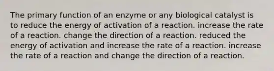 The primary function of an enzyme or any biological catalyst is to reduce the energy of activation of a reaction. increase the rate of a reaction. change the direction of a reaction. reduced the energy of activation and increase the rate of a reaction. increase the rate of a reaction and change the direction of a reaction.