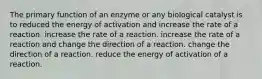 The primary function of an enzyme or any biological catalyst is to reduced the energy of activation and increase the rate of a reaction. increase the rate of a reaction. increase the rate of a reaction and change the direction of a reaction. change the direction of a reaction. reduce the energy of activation of a reaction.