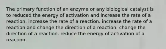 The primary function of an enzyme or any biological catalyst is to reduced the energy of activation and increase the rate of a reaction. increase the rate of a reaction. increase the rate of a reaction and change the direction of a reaction. change the direction of a reaction. reduce the energy of activation of a reaction.