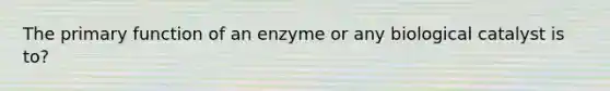 The primary function of an enzyme or any biological catalyst is to?