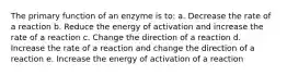 The primary function of an enzyme is to: a. Decrease the rate of a reaction b. Reduce the energy of activation and increase the rate of a reaction c. Change the direction of a reaction d. Increase the rate of a reaction and change the direction of a reaction e. Increase the energy of activation of a reaction