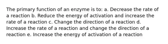 The primary function of an enzyme is to: a. Decrease the rate of a reaction b. Reduce the energy of activation and increase the rate of a reaction c. Change the direction of a reaction d. Increase the rate of a reaction and change the direction of a reaction e. Increase the energy of activation of a reaction