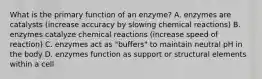 What is the primary function of an enzyme? A. enzymes are catalysts (increase accuracy by slowing chemical reactions) B. enzymes catalyze chemical reactions (increase speed of reaction) C. enzymes act as "buffers" to maintain neutral pH in the body D. enzymes function as support or structural elements within a cell