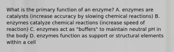 What is the primary function of an enzyme? A. enzymes are catalysts (increase accuracy by slowing chemical reactions) B. enzymes catalyze chemical reactions (increase speed of reaction) C. enzymes act as "buffers" to maintain neutral pH in the body D. enzymes function as support or structural elements within a cell