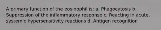 A primary function of the eosinophil is: a. Phagocytosis b. Suppression of the inflammatory response c. Reacting in acute, systemic <a href='https://www.questionai.com/knowledge/kgqY8W7tk7-hypersensitivity-reactions' class='anchor-knowledge'>hypersensitivity reactions</a> d. Antigen recognition