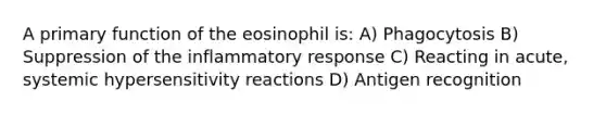 A primary function of the eosinophil is: A) Phagocytosis B) Suppression of the inflammatory response C) Reacting in acute, systemic <a href='https://www.questionai.com/knowledge/kgqY8W7tk7-hypersensitivity-reactions' class='anchor-knowledge'>hypersensitivity reactions</a> D) Antigen recognition