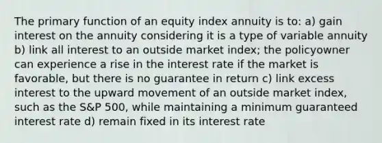 The primary function of an equity index annuity is to: a) gain interest on the annuity considering it is a type of variable annuity b) link all interest to an outside market index; the policyowner can experience a rise in the interest rate if the market is favorable, but there is no guarantee in return c) link excess interest to the upward movement of an outside market index, such as the S&P 500, while maintaining a minimum guaranteed interest rate d) remain fixed in its interest rate