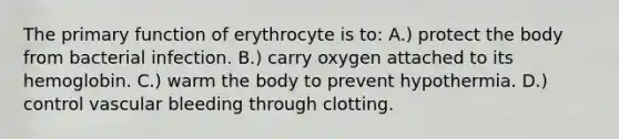 The primary function of erythrocyte is to: A.) protect the body from bacterial infection. B.) carry oxygen attached to its hemoglobin. C.) warm the body to prevent hypothermia. D.) control vascular bleeding through clotting.