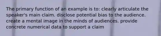 The primary function of an example is to: clearly articulate the speaker's main claim. disclose potential bias to the audience. create a mental image in the minds of audiences. provide concrete numerical data to support a claim