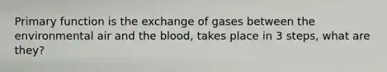 Primary function is the exchange of gases between the environmental air and the blood, takes place in 3 steps, what are they?