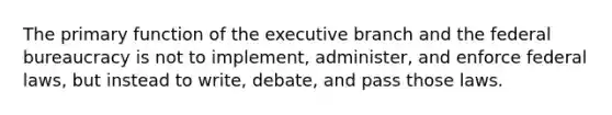 The primary function of the executive branch and the federal bureaucracy is not to implement, administer, and enforce federal laws, but instead to write, debate, and pass those laws.