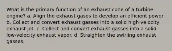 What is the primary function of an exhaust cone of a turbine engine? a. Align the exhaust gases to develop an efficient power. b. Collect and convert exhaust gasses into a solid high-velocity exhaust jet. c. Collect and convert exhaust gasses into a solid low-velocity exhaust vapor. d. Straighten the swirling exhaust gasses.