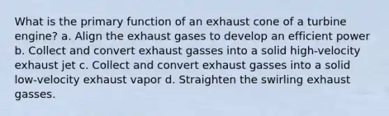 What is the primary function of an exhaust cone of a turbine engine? a. Align the exhaust gases to develop an efficient power b. Collect and convert exhaust gasses into a solid high-velocity exhaust jet c. Collect and convert exhaust gasses into a solid low-velocity exhaust vapor d. Straighten the swirling exhaust gasses.