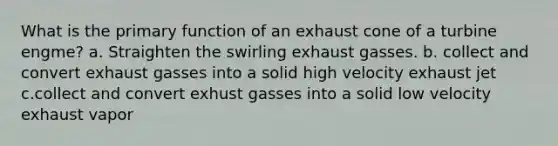 What is the primary function of an exhaust cone of a turbine engme? a. Straighten the swirling exhaust gasses. b. collect and convert exhaust gasses into a solid high velocity exhaust jet c.collect and convert exhust gasses into a solid low velocity exhaust vapor