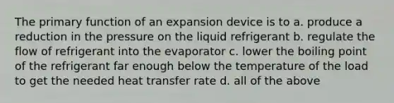 The primary function of an expansion device is to a. produce a reduction in the pressure on the liquid refrigerant b. regulate the flow of refrigerant into the evaporator c. lower the boiling point of the refrigerant far enough below the temperature of the load to get the needed heat transfer rate d. all of the above