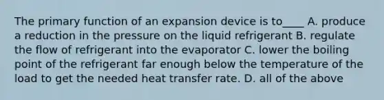 The primary function of an expansion device is to____ A. produce a reduction in the pressure on the liquid refrigerant B. regulate the flow of refrigerant into the evaporator C. lower the boiling point of the refrigerant far enough below the temperature of the load to get the needed heat transfer rate. D. all of the above