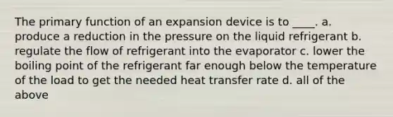 The primary function of an expansion device is to ____. a. produce a reduction in the pressure on the liquid refrigerant b. regulate the flow of refrigerant into the evaporator c. lower the boiling point of the refrigerant far enough below the temperature of the load to get the needed heat transfer rate d. all of the above