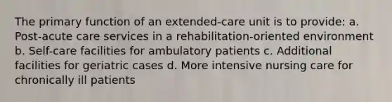 The primary function of an extended-care unit is to provide: a. Post-acute care services in a rehabilitation-oriented environment b. Self-care facilities for ambulatory patients c. Additional facilities for geriatric cases d. More intensive nursing care for chronically ill patients