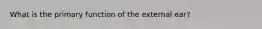 What is the primary function of the external ear?