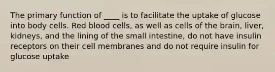 The primary function of ____ is to facilitate the uptake of glucose into body cells. Red blood cells, as well as cells of the brain, liver, kidneys, and the lining of the small intestine, do not have insulin receptors on their cell membranes and do not require insulin for glucose uptake