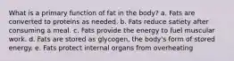 What is a primary function of fat in the body? a. Fats are converted to proteins as needed. b. Fats reduce satiety after consuming a meal. c. Fats provide the energy to fuel muscular work. d. Fats are stored as glycogen, the body's form of stored energy. e. Fats protect internal organs from overheating