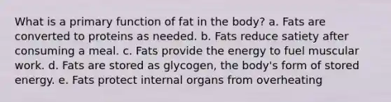 What is a primary function of fat in the body? a. Fats are converted to proteins as needed. b. Fats reduce satiety after consuming a meal. c. Fats provide the energy to fuel muscular work. d. Fats are stored as glycogen, the body's form of stored energy. e. Fats protect internal organs from overheating