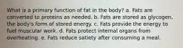 What is a primary function of fat in the body? a. Fats are converted to proteins as needed. b. Fats are stored as glycogen, the body's form of stored energy. c. Fats provide the energy to fuel muscular work. d. Fats protect internal organs from overheating. e. Fats reduce satiety after consuming a meal.