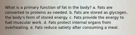 What is a primary function of fat in the body? a. Fats are converted to proteins as needed. b. Fats are stored as glycogen, the body's form of stored energy. c. Fats provide the energy to fuel muscular work. d. Fats protect internal organs from overheating. e. Fats reduce satiety after consuming a meal.