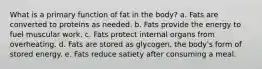 What is a primary function of fat in the body? a. Fats are converted to proteins as needed. b. Fats provide the energy to fuel muscular work. c. Fats protect internal organs from overheating. d. Fats are stored as glycogen, the body's form of stored energy. e. Fats reduce satiety after consuming a meal.