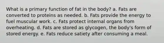 What is a primary function of fat in the body? a. Fats are converted to proteins as needed. b. Fats provide the energy to fuel muscular work. c. Fats protect internal organs from overheating. d. Fats are stored as glycogen, the body's form of stored energy. e. Fats reduce satiety after consuming a meal.