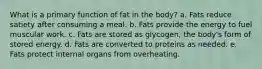 What is a primary function of fat in the body? a. Fats reduce satiety after consuming a meal. b. Fats provide the energy to fuel muscular work. c. Fats are stored as glycogen, the body's form of stored energy. d. Fats are converted to proteins as needed. e. Fats protect internal organs from overheating.