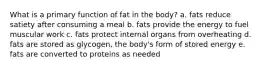 What is a primary function of fat in the body? a. fats reduce satiety after consuming a meal b. fats provide the energy to fuel muscular work c. fats protect internal organs from overheating d. fats are stored as glycogen, the body's form of stored energy e. fats are converted to proteins as needed