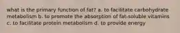 what is the primary function of fat? a. to facilitate carbohydrate metabolism b. to promote the absorption of fat-soluble vitamins c. to facilitate protein metabolism d. to provide energy