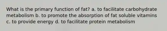 What is the primary function of fat? a. to facilitate carbohydrate metabolism b. to promote the absorption of fat soluble vitamins c. to provide energy d. to facilitate protein metabolism