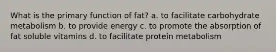 What is the primary function of fat? a. to facilitate carbohydrate metabolism b. to provide energy c. to promote the absorption of fat soluble vitamins d. to facilitate protein metabolism