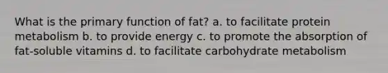 What is the primary function of fat? a. to facilitate protein metabolism b. to provide energy c. to promote the absorption of fat-soluble vitamins d. to facilitate carbohydrate metabolism