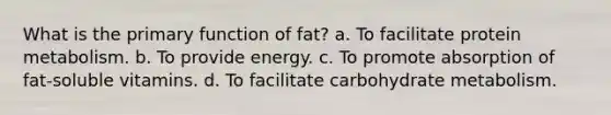 What is the primary function of fat? a. To facilitate protein metabolism. b. To provide energy. c. To promote absorption of fat-soluble vitamins. d. To facilitate carbohydrate metabolism.