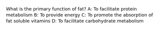 What is the primary function of fat? A: To facilitate protein metabolism B: To provide energy C: To promote the absorption of fat soluble vitamins D: To facilitate carbohydrate metabolism