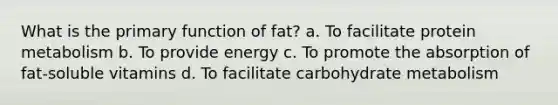 What is the primary function of fat? a. To facilitate protein metabolism b. To provide energy c. To promote the absorption of fat-soluble vitamins d. To facilitate carbohydrate metabolism