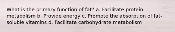 What is the primary function of fat? a. Facilitate protein metabolism b. Provide energy c. Promote the absorption of fat-soluble vitamins d. Facilitate carbohydrate metabolism