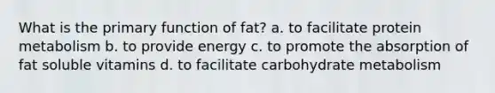 What is the primary function of fat? a. to facilitate protein metabolism b. to provide energy c. to promote the absorption of fat soluble vitamins d. to facilitate carbohydrate metabolism