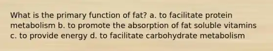 What is the primary function of fat? a. to facilitate protein metabolism b. to promote the absorption of fat soluble vitamins c. to provide energy d. to facilitate carbohydrate metabolism